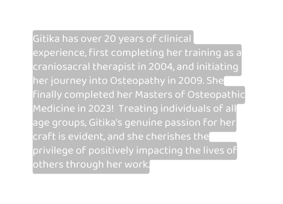 Gitika has over 20 years of clinical experience first completing her training as a craniosacral therapist in 2004 and initiating her journey into Osteopathy in 2009 She finally completed her Masters of Osteopathic Medicine in 2023 Treating individuals of all age groups Gitika s genuine passion for her craft is evident and she cherishes the privilege of positively impacting the lives of others through her work